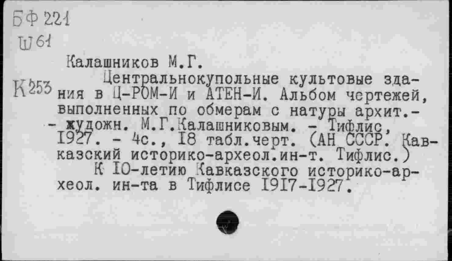 ﻿5ФШ
Ш64
Калашников М.Г.
rzhc Центральнокупольные культовые зда-
J ния в Ц-РОМ-И и АТЕН-И. Альбом чертежей, выполненных по обмерам с натуоы архит.-
- художн. М.Г.Калашниковым. - Тифлис, 1927. - 4с., 18 табл.черт. (АН СССР. Кав казский историко-археол.ин-т. Тифлис.)
К 10-летию Кавказского историко-ар~ хеол. ин-та в Тифлисе І9І7-І9Г7.